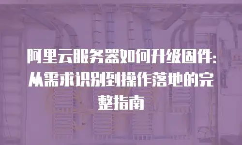 阿里云服务器如何升级固件：从需求识别到操作落地的完整指南