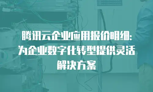 腾讯云企业应用报价明细：为企业数字化转型提供灵活解决方案