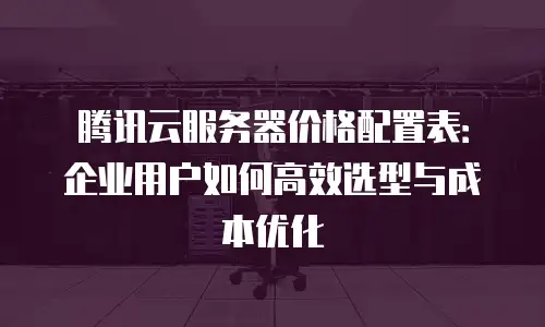 腾讯云服务器价格配置表：企业用户如何高效选型与成本优化