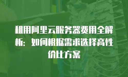 租用阿里云服务器费用全解析：如何根据需求选择高性价比方案