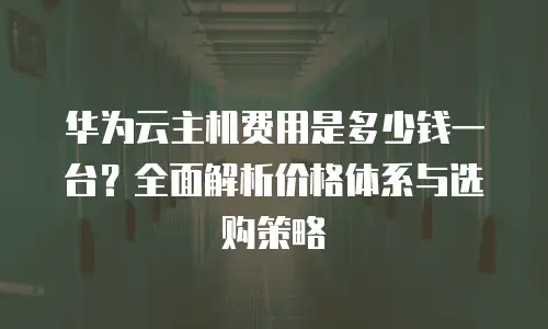 华为云主机费用是多少钱一台？全面解析价格体系与选购策略