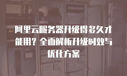 阿里云服务器升级得多久才能用？全面解析升级时效与优化方案