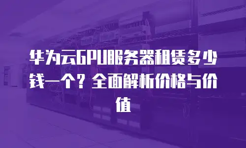 华为云GPU服务器租赁多少钱一个？全面解析价格与价值