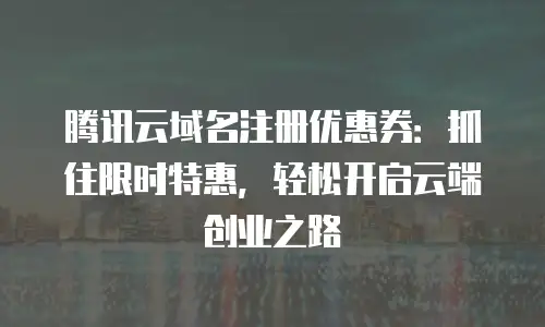 腾讯云域名注册优惠券：抓住限时特惠，轻松开启云端创业之路