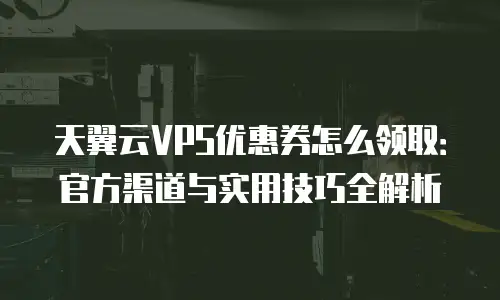 天翼云VPS优惠券怎么领取：官方渠道与实用技巧全解析