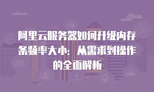 阿里云服务器如何升级内存条频率大小：从需求到操作的全面解析
