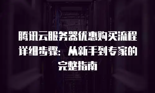 腾讯云服务器优惠购买流程详细步骤：从新手到专家的完整指南