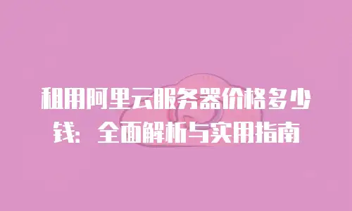 租用阿里云服务器价格多少钱：全面解析与实用指南