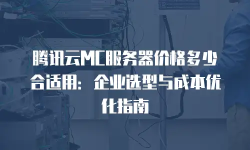 腾讯云MC服务器价格多少合适用：企业选型与成本优化指南