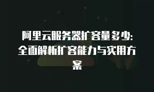 阿里云服务器扩容量多少：全面解析扩容能力与实用方案