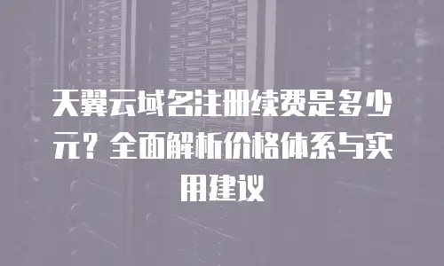 天翼云域名注册续费是多少元？全面解析价格体系与实用建议