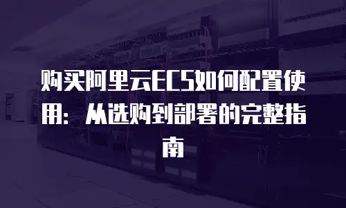 购买阿里云ECS如何配置使用：从选购到部署的完整指南