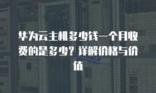 华为云主机多少钱一个月收费的是多少？详解价格与价值