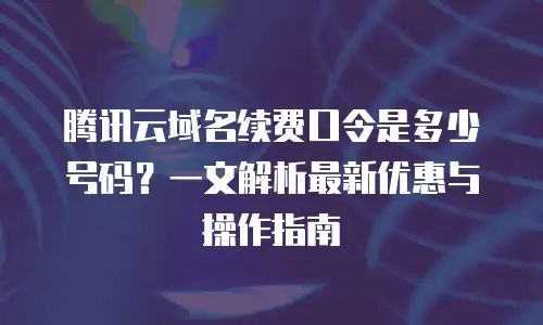 腾讯云域名续费口令是多少号码？一文解析最新优惠与操作指南