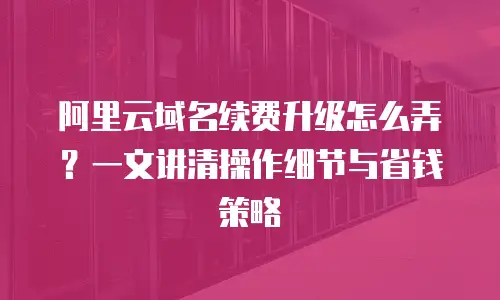 阿里云域名续费升级怎么弄？一文讲清操作细节与省钱策略