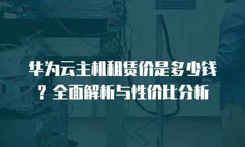 华为云主机租赁价是多少钱？全面解析与性价比分析