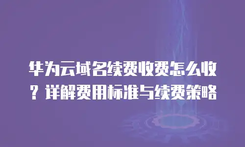 华为云域名续费收费怎么收？详解费用标准与续费策略