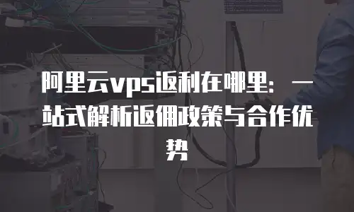 阿里云vps返利在哪里：一站式解析返佣政策与合作优势