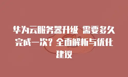 华为云服务器升级 需要多久完成一次？全面解析与优化建议