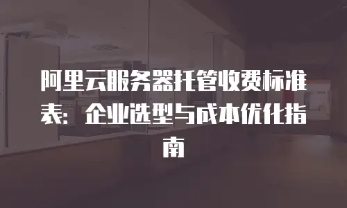 阿里云服务器托管收费标准表：企业选型与成本优化指南