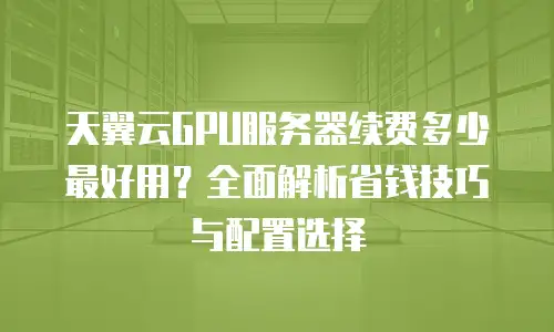 天翼云GPU服务器续费多少最好用？全面解析省钱技巧与配置选择