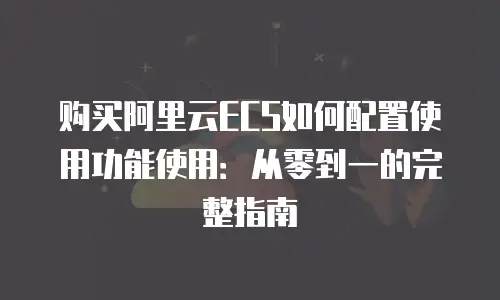 购买阿里云ECS如何配置使用功能使用：从零到一的完整指南