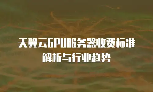 天翼云GPU服务器收费标准解析与行业趋势