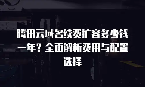 腾讯云域名续费扩容多少钱一年？全面解析费用与配置选择