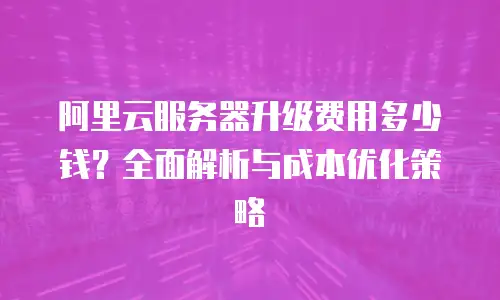 阿里云服务器升级费用多少钱？全面解析与成本优化策略