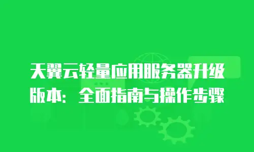 天翼云轻量应用服务器升级版本：全面指南与操作步骤