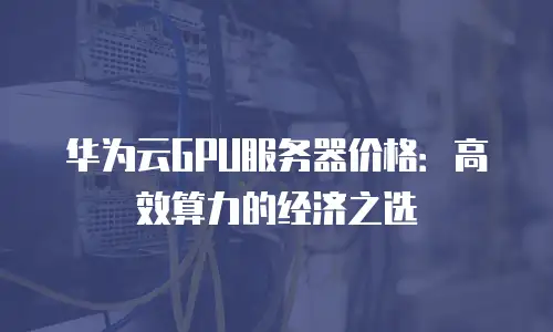 华为云GPU服务器价格：高效算力的经济之选