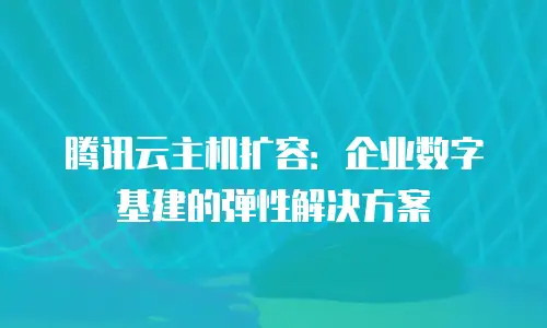 腾讯云主机扩容：企业数字基建的弹性解决方案