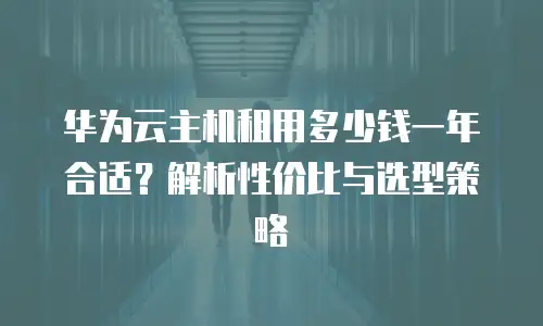 华为云主机租用多少钱一年合适？解析性价比与选型策略