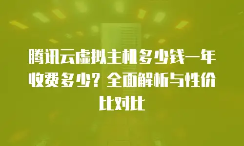 腾讯云虚拟主机多少钱一年收费多少？全面解析与性价比对比