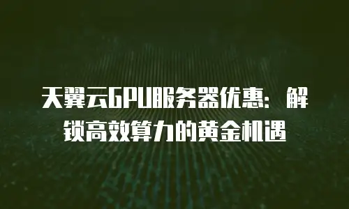 天翼云GPU服务器优惠：解锁高效算力的黄金机遇