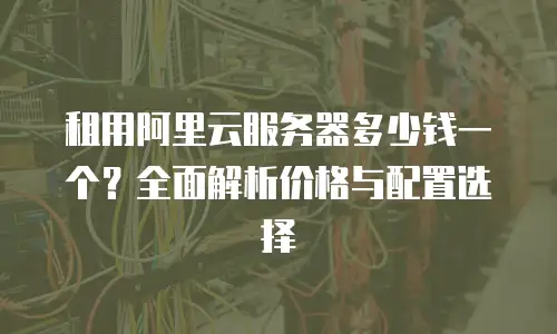 租用阿里云服务器多少钱一个？全面解析价格与配置选择