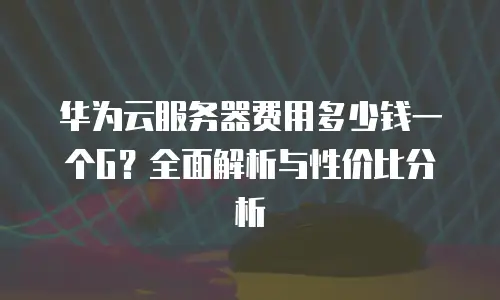 华为云服务器费用多少钱一个G？全面解析与性价比分析