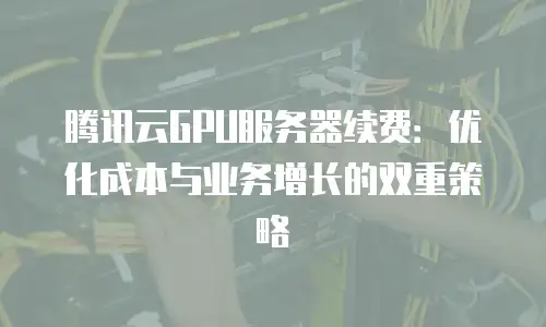 腾讯云GPU服务器续费：优化成本与业务增长的双重策略