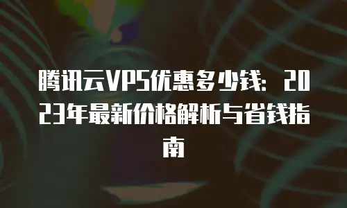 腾讯云VPS优惠多少钱：2023年最新价格解析与省钱指南