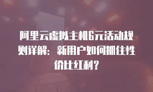 阿里云虚拟主机6元活动规则详解：新用户如何抓住性价比红利？
