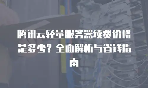 腾讯云轻量服务器续费价格是多少？全面解析与省钱指南