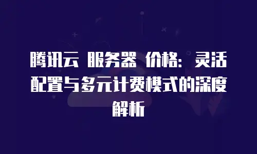 腾讯云 服务器 价格：灵活配置与多元计费模式的深度解析