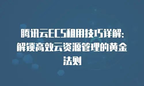 腾讯云ECS租用技巧详解：解锁高效云资源管理的黄金法则