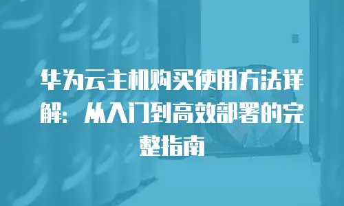 华为云主机购买使用方法详解：从入门到高效部署的完整指南