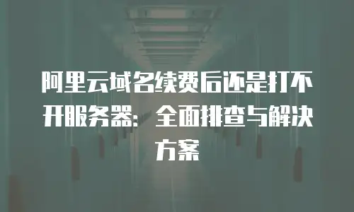 阿里云域名续费后还是打不开服务器：全面排查与解决方案