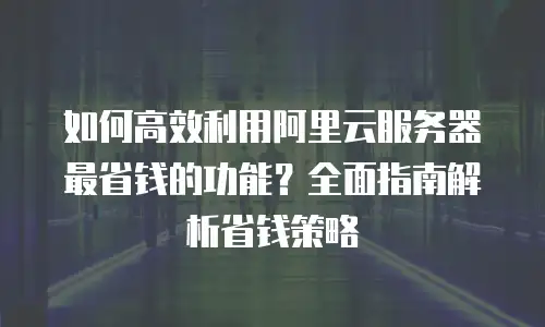 如何高效利用阿里云服务器最省钱的功能？全面指南解析省钱策略
