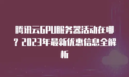 腾讯云GPU服务器活动在哪？2023年最新优惠信息全解析
