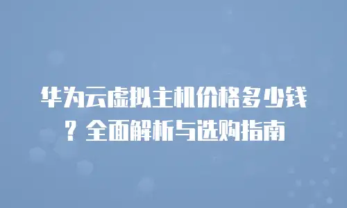 华为云虚拟主机价格多少钱？全面解析与选购指南