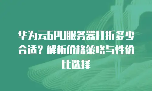 华为云GPU服务器打折多少合适？解析价格策略与性价比选择