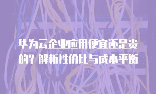 华为云企业应用便宜还是贵的？解析性价比与成本平衡